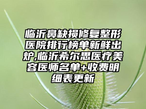 临沂鼻缺损修复整形医院排行榜单新鲜出炉,临沂希尔思医疗美容医师名单+收费明细表更新