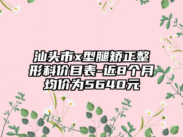 汕头市x型腿矫正整形科价目表-近8个月均价为5640元