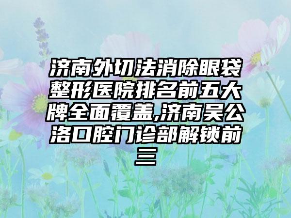 济南外切法消除眼袋整形医院排名前五大牌多面覆盖,济南吴公洛口腔门诊部解锁前三