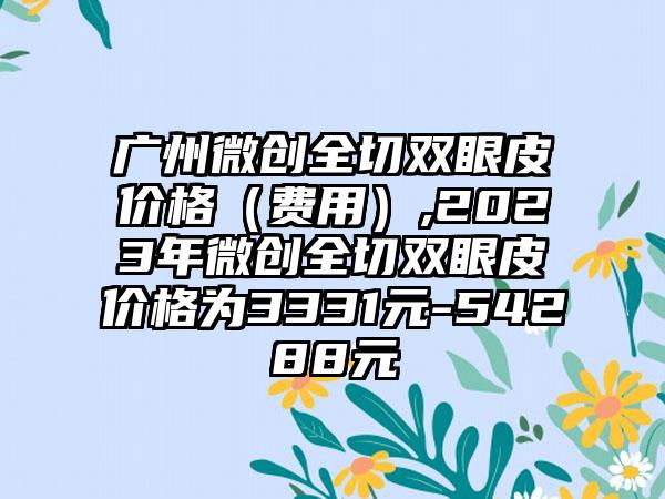 广州微创全切双眼皮价格（费用）,2023年微创全切双眼皮价格为3331元-54288元