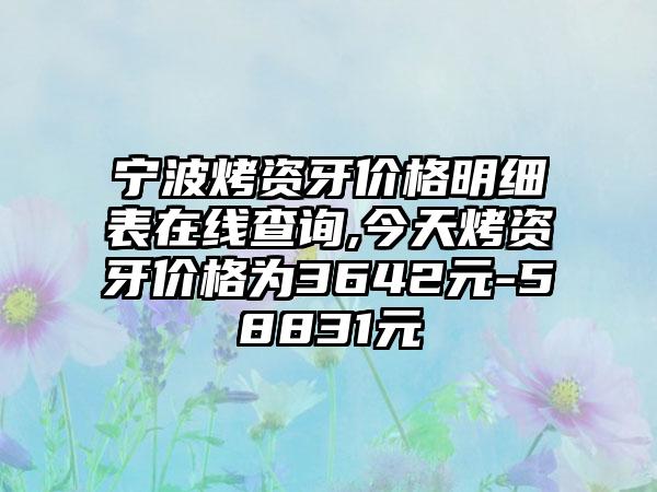 宁波烤资牙价格明细表在线查询,今天烤资牙价格为3642元-58831元