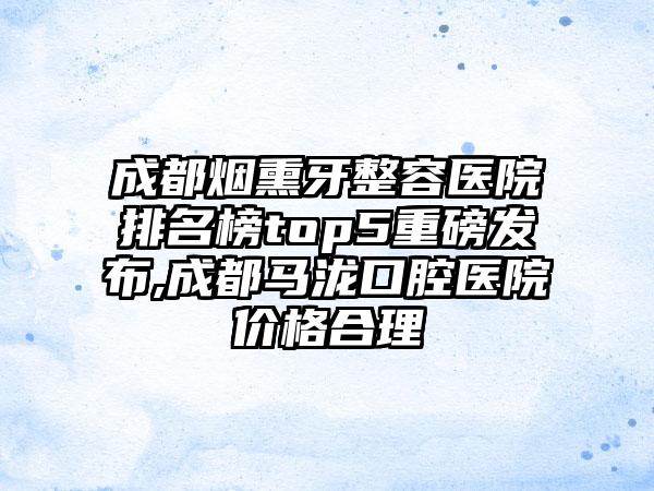 成都烟熏牙整容医院排名榜top5重磅发布,成都马泷口腔医院价格合理