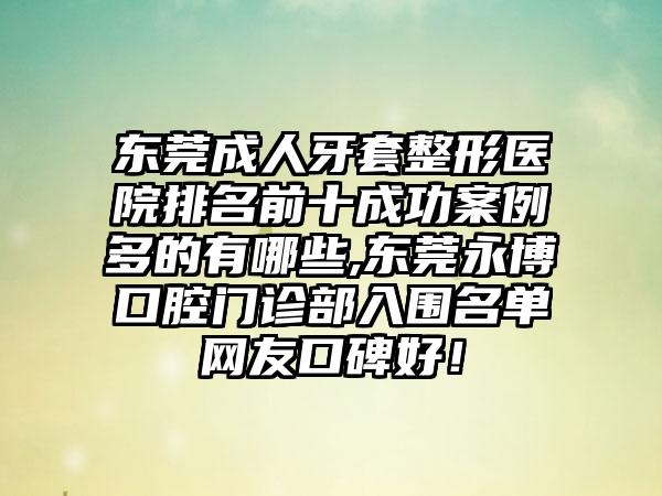 东莞成人牙套整形医院排名前十成功实例多的有哪些,东莞永博口腔门诊部入围名单网友口碑好！