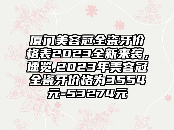 厦门美容冠全瓷牙价格表2023全新来袭，速览,2023年美容冠全瓷牙价格为3554元-53274元