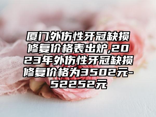 厦门外伤性牙冠缺损修复价格表出炉,2023年外伤性牙冠缺损修复价格为3502元-52252元