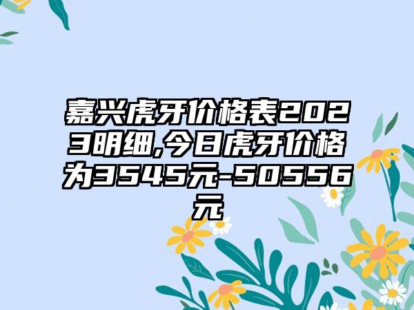 嘉兴虎牙价格表2023明细,今日虎牙价格为3545元-50556元