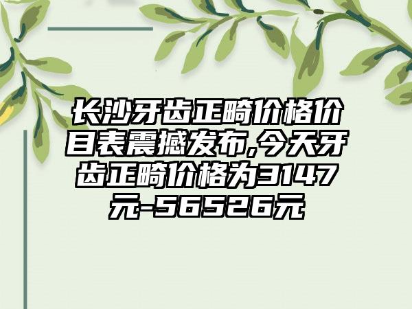 长沙牙齿正畸价格价目表震撼发布,今天牙齿正畸价格为3147元-56526元