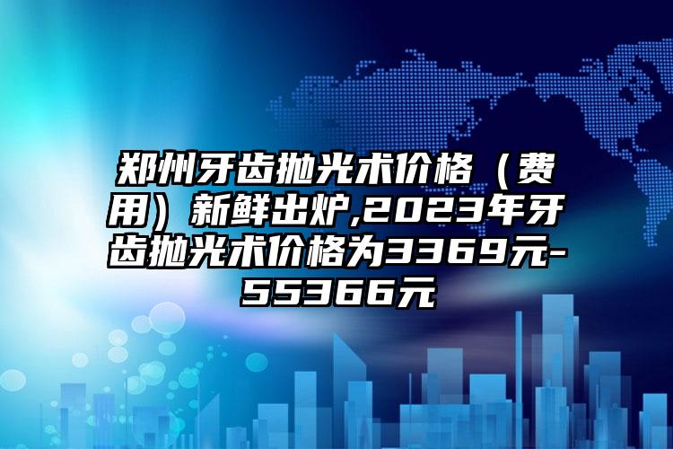 郑州牙齿抛光术价格（费用）新鲜出炉,2023年牙齿抛光术价格为3369元-55366元