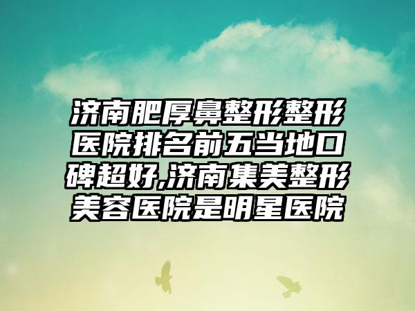 济南肥厚鼻整形整形医院排名前五当地口碑超好,济南集美整形美容医院是明星医院