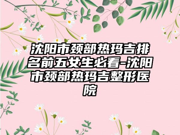 沈阳市颈部热玛吉排名前五女生必看-沈阳市颈部热玛吉整形医院