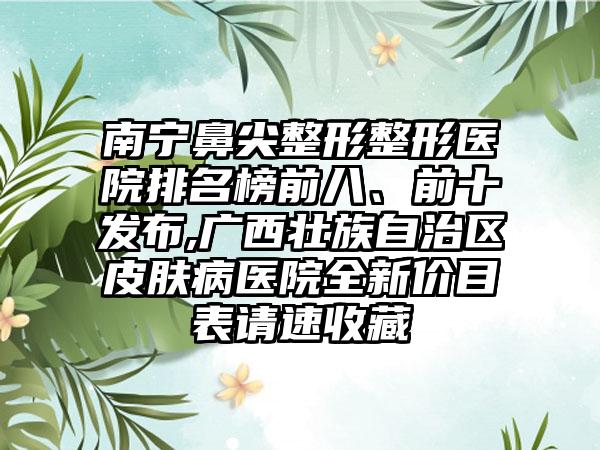 南宁鼻尖整形整形医院排名榜前八、前十发布,广西壮族自治区皮肤病医院全新价目表请速收藏