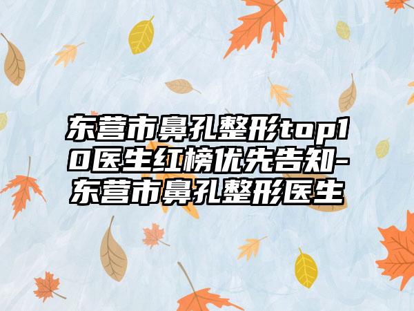 东营市鼻孔整形top10医生红榜优先告知-东营市鼻孔整形医生