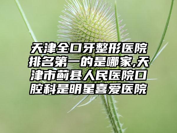 天津全口牙整形医院排名第一的是哪家,天津市蓟县人民医院口腔科是明星喜爱医院