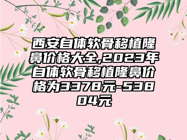 西安自体软骨移植隆鼻价格大全,2023年自体软骨移植隆鼻价格为3378元-53804元