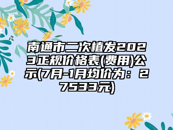 南通市二次植发2023正规价格表(费用)公示(7月-1月均价为：27533元)