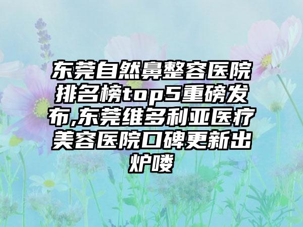 东莞自然鼻整容医院排名榜top5重磅发布,东莞维多利亚医疗美容医院口碑更新出炉喽