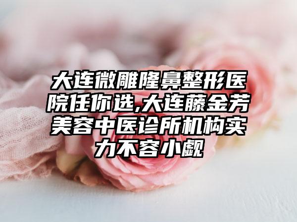 大连微雕隆鼻整形医院任你选,大连藤金芳美容中医诊所机构实力不容小觑