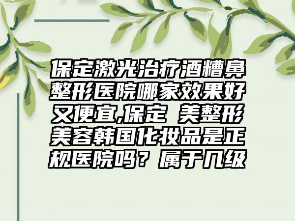 保定激光治疗酒糟鼻整形医院哪家成果好又便宜,保定姮美整形美容韩国化妆品是正规医院吗？属于几级