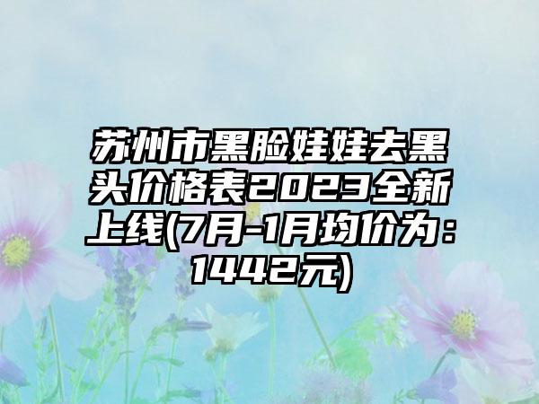 苏州市黑脸娃娃去黑头价格表2023全新上线(7月-1月均价为：1442元)