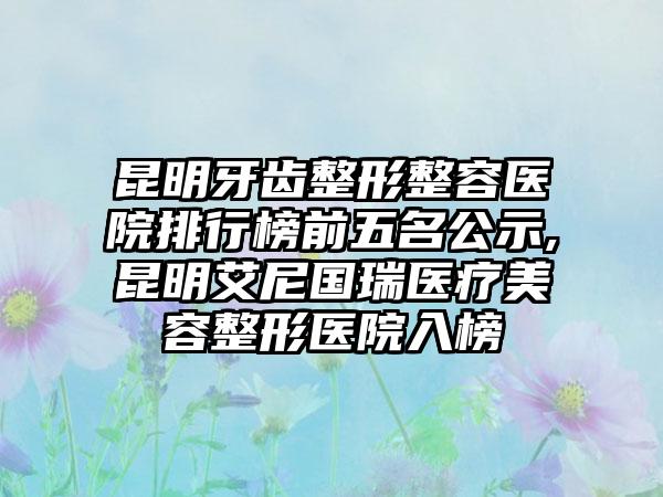 昆明牙齿整形整容医院排行榜前五名公示,昆明艾尼国瑞医疗美容整形医院入榜