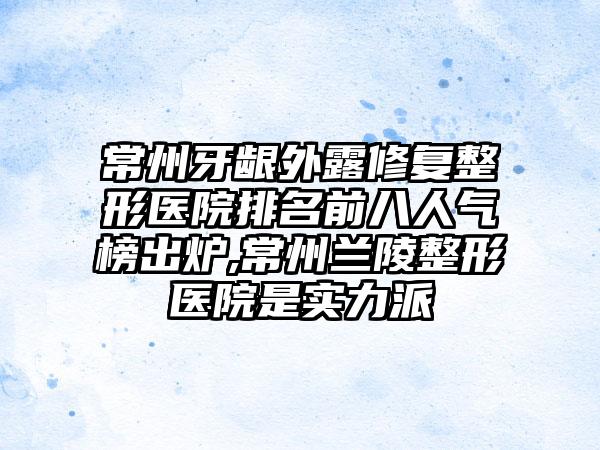 常州牙龈外露修复整形医院排名前八人气榜出炉,常州兰陵整形医院是实力派