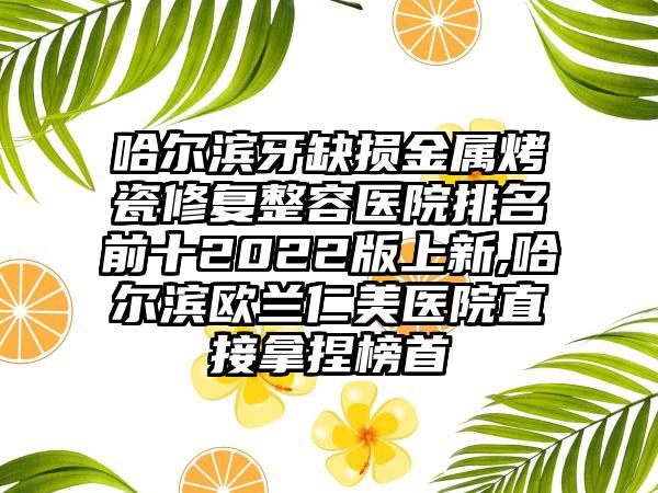 哈尔滨牙缺损金属烤瓷修复整容医院排名前十2022版上新,哈尔滨欧兰仁美医院直接拿捏榜首