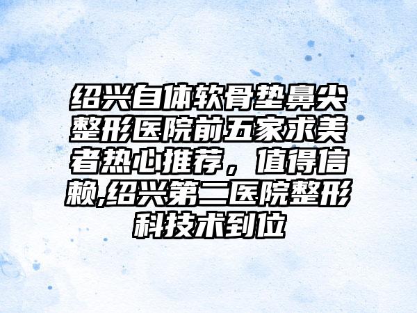 绍兴自体软骨垫鼻尖整形医院前五家求美者热心推荐，值得信赖,绍兴第二医院整形科技术到位