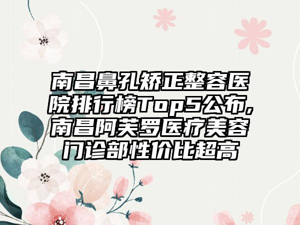 南昌鼻孔矫正整容医院排行榜Top5公布,南昌阿芙罗医疗美容门诊部性价比超高