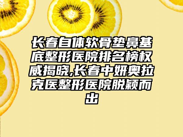 长春自体软骨垫鼻基底整形医院排名榜权威揭晓,长春中妍奥拉克医整形医院脱颖而出