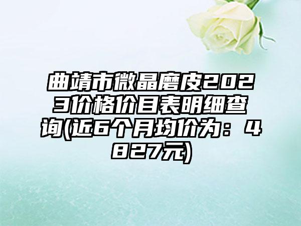 曲靖市微晶磨皮2023价格价目表明细查询(近6个月均价为：4827元)