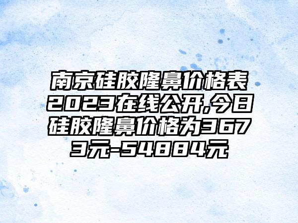 南京硅胶隆鼻价格表2023在线公开,今日硅胶隆鼻价格为3673元-54884元