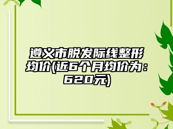 遵义市脱发际线整形均价(近6个月均价为：620元)