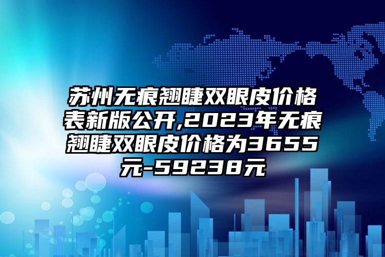 苏州无痕翘睫双眼皮价格表新版公开,2023年无痕翘睫双眼皮价格为3655元-59238元