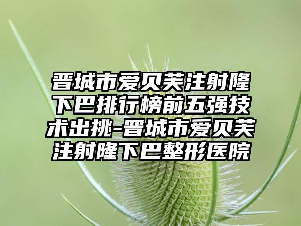 晋城市爱贝芙注射隆下巴排行榜前五强技术出挑-晋城市爱贝芙注射隆下巴整形医院