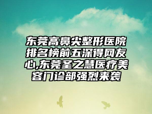 东莞高鼻尖整形医院排名榜前五深得网友心,东莞圣之慧医疗美容门诊部强烈来袭