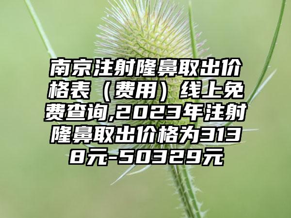 南京注射隆鼻取出价格表（费用）线上免费查询,2023年注射隆鼻取出价格为3138元-50329元