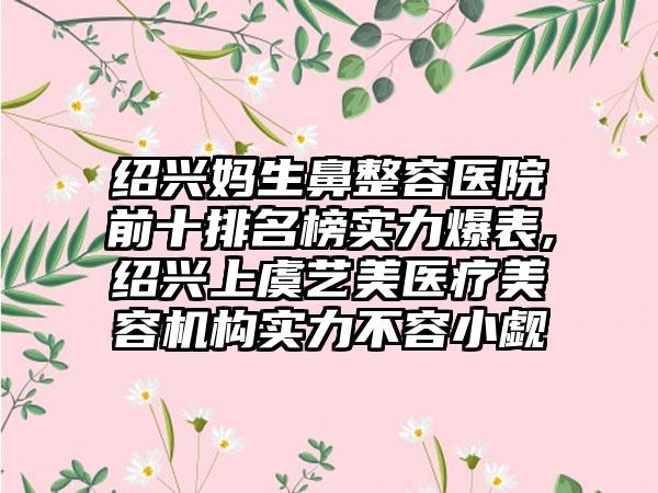 绍兴妈生鼻整容医院前十排名榜实力爆表,绍兴上虞艺美医疗美容机构实力不容小觑