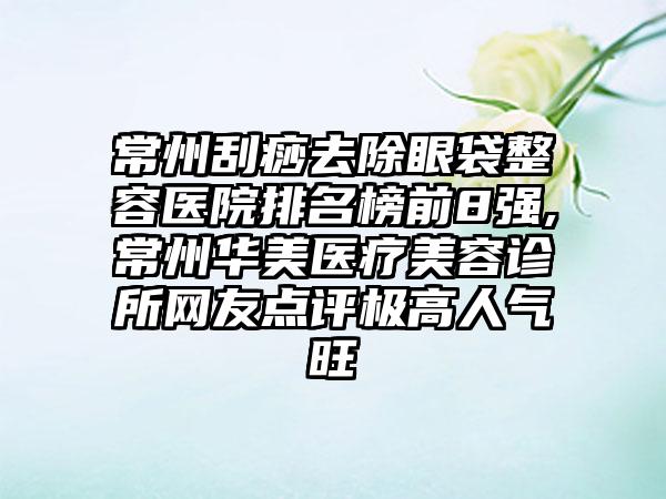 常州刮痧去除眼袋整容医院排名榜前8强,常州华美医疗美容诊所网友点评极高人气旺