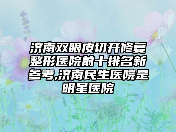 济南双眼皮切开修复整形医院前十排名新参考,济南民生医院是明星医院