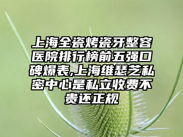 上海全瓷烤瓷牙整容医院排行榜前五强口碑爆表,上海维瑟芝私密中心是私立收费不贵还正规