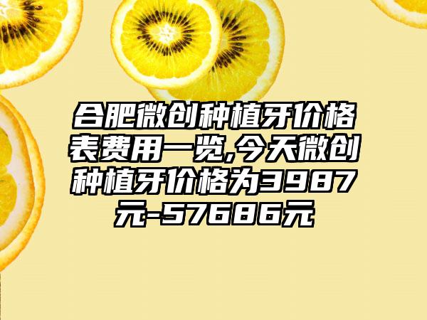 合肥微创种植牙价格表费用一览,今天微创种植牙价格为3987元-57686元