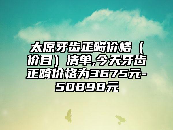 太原牙齿正畸价格（价目）清单,今天牙齿正畸价格为3675元-50898元