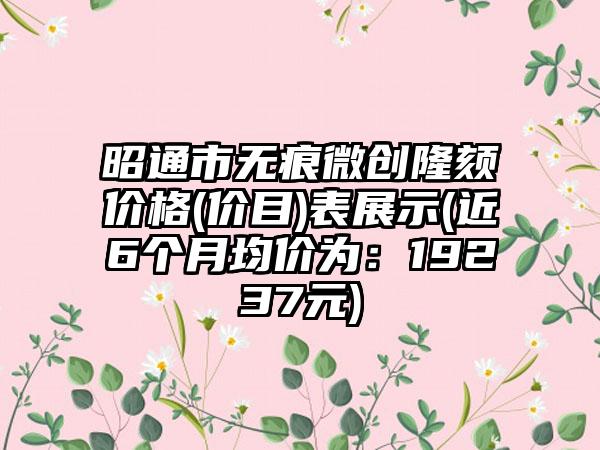 昭通市无痕微创隆颏价格(价目)表展示(近6个月均价为：19237元)