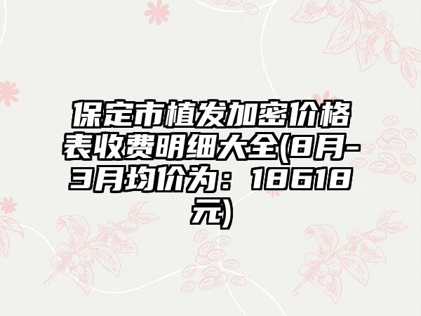 保定市植发加密价格表收费明细大全(8月-3月均价为：18618元)