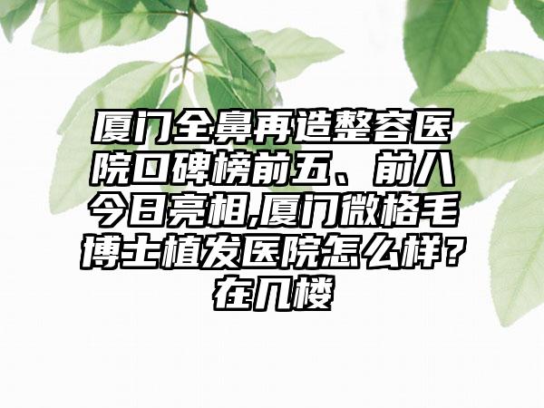 厦门全鼻再造整容医院口碑榜前五、前八今日亮相,厦门微格毛博士植发医院怎么样？在几楼