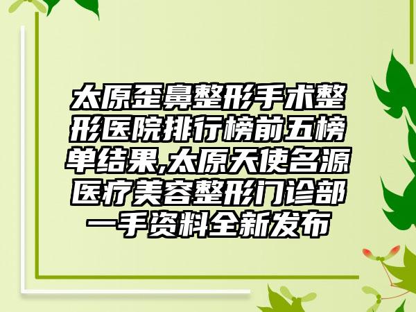 太原歪鼻整形手术整形医院排行榜前五榜单结果,太原天使名源医疗美容整形门诊部一手资料全新发布