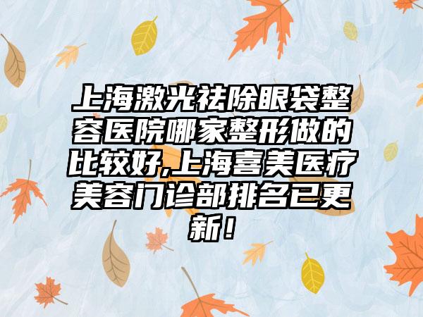 上海激光祛除眼袋整容医院哪家整形做的比较好,上海喜美医疗美容门诊部排名已更新！