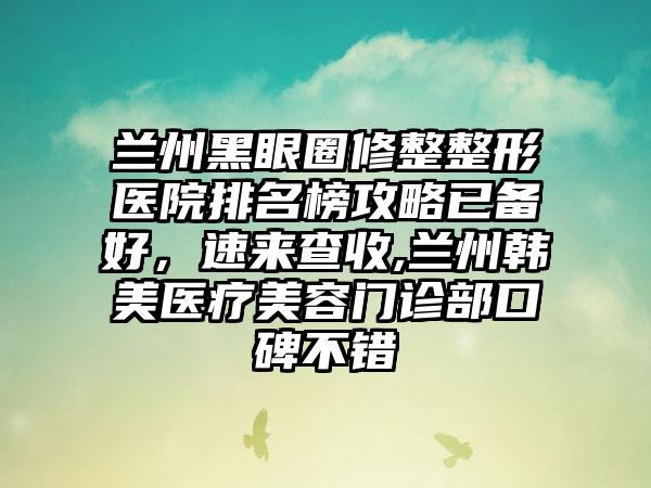 兰州黑眼圈修整整形医院排名榜攻略已备好，速来查收,兰州韩美医疗美容门诊部口碑不错