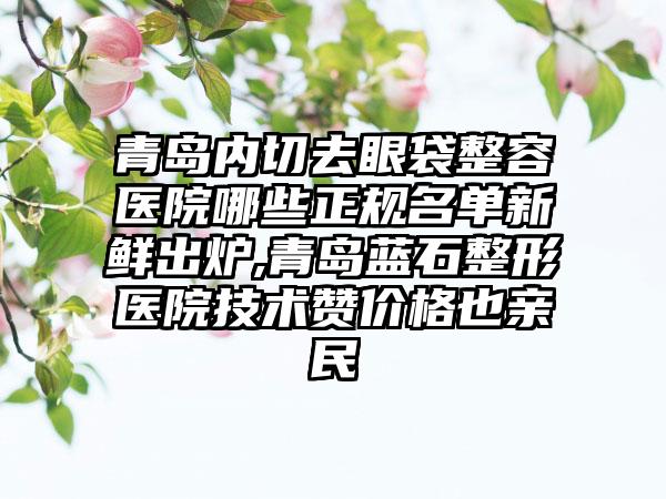 青岛内切去眼袋整容医院哪些正规名单新鲜出炉,青岛蓝石整形医院技术赞价格也亲民