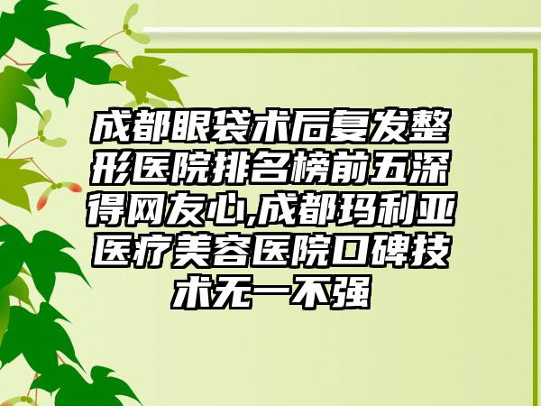 成都眼袋术后复发整形医院排名榜前五深得网友心,成都玛利亚医疗美容医院口碑技术无一不强